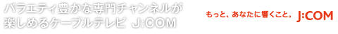 バラエティ豊かな専門チャンネルが 楽しめるケーブルテレビ J:COM