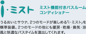 i・ミスト
ミスト機能付きバスルームコンディショナー
うるおいとサウナ、2つのモードが楽しめる「i・ミスト」を標準装備。2つのモードの他にも暖房・乾燥・換気・涼風と快適なバスタイムを演出してくれます。