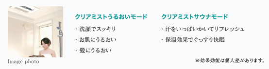 クリアミストうるおいモード
・洗顔でスッキリ
・お肌にうるおい
・髪にうるおい
クリアミストサウナモード
・汗をいっぱいかいてリフレッシュ
・保温効果でぐっすり快眠
※効果効能は個人差があります。