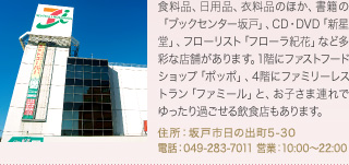 食料品、日用品、衣料品のほか、書籍の「ブックセンター坂戸」、CD・DVD「新星堂」、フローリスト「フローラ紀花」など多彩な店舗があります。1階にファストフードショップ「ポッポ」、4階にファミリーレストラン「ファミール」と、お子さま連れでゆったり過ごせる飲食店もあります。
住所：坂戸市日の出町5-30
電話：049-283-7011 営業：10:00～22:00