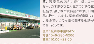 薬、医療品のほか、資生堂、コーセー、カネボウなど人気ブランドの化粧品や、菓子など食料品とお酒、日用品も扱っています。薬剤師が常駐しているのでいつでも薬に関する相談ができ、安心です。
住所：坂戸市中富町47-1
電話：049-280-5266
営業：10:00～22:00