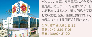 パソコン、家電、携帯電話などを扱う量販店。他店チラシを確認してより低い価格をつけることで激安価格を実現しています。配送・設置は無料で行い、商品によっては翌日配送も可能です。
住所：坂戸市八幡2-5-38
電話：049-289-1101
営業：10:00～21:00