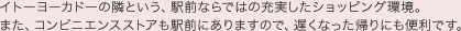 イトーヨーカドーの隣という、駅前ならではの充実したショッピング環境。
また、コンビニエンスストアも駅前にありますので、遅くなった帰りにも便利です。