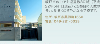 坂戸市の中でも児童数801名（平成22年5月1日現在）と2番目に人数の多い、明るくにぎやかな小学校です。
住所：坂戸市薬師町1650
電話：049-281-0039