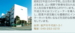 昭和22年設立の中学校。自主性に重点をおき、広い視野で物事を見られる大人を目指す教育を心がけています。平成元年にはコンピューターを導入し、授業や部活動にも積極的にインターネットを用いるなど先見的な指導をしています。
住所：坂戸市千代田1-3-1
電話：049-283-0219