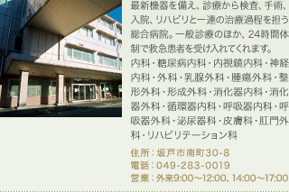 最新機器を備え、診療から検査、手術、入院、リハビリと一連の治療過程を担う総合病院。一般診療のほか、24時間体制で救急患者を受け入れてくれます。
内科・糖尿病内科・内視鏡内科・神経内科・外科・乳腺外科・腫瘍外科・整形外科・形成外科・消化器内科・消化器外科・循環器内科・呼吸器内科・呼吸器外科・泌尿器科・皮膚科・肛門外科・リハビリテーション科
住所：坂戸市南町30-8
電話：049-283-0019
営業：外来9:00～12:00、14:00～17:00