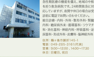 急性期医療の機能を備え、地域の中核を担う救急病院です。24時間救急に対応していますが、夜間や休日の場合は受診前に電話でお問い合わせください。
総合診療・内科・外科・整形外科・腎臓内科・糖尿病外来・循環器科・リウマチ科・消化器科・神経内科・呼吸器科・泌尿器科・形成外科・皮膚科・脳神経外科
住所：鶴ヶ島市脚折145-1
電話：049-285-3161(代表)
営業：9:00～12:00 、14:00～17:30
休日：日曜日、祝日
