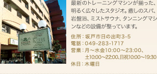 最新のトレーニングマシンが揃った、明るく広々したスタジオ。癒しのスパ、岩盤浴、ミストサウナ、タンニングマシンなどの設備が整っています。
住所：坂戸市日の出町3-5
電話：049-283-1717
営業：月～水金10:00～23:00､土10:00～22:00､日祝10:00～19:30
休日：木曜日