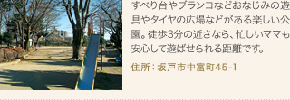 すべり台やブランコなどおなじみの遊具やタイヤの広場などがある楽しい公園。徒歩3分の近さなら、忙しいママも安心して遊ばせられる距離です。
住所：坂戸市中富町45-1