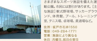 さまざまなスポーツ施設を備えた運動公園。市民には割引があります。［主な施設］軟式野球場、サッカーグラウンド、体育館、プール、トレーニング室、テニス場、卓球場、柔道場など。
住所：坂戸市石井1550
電話：049-284-1771
営業：施設により異なる
休日：月曜日､祝日の翌日