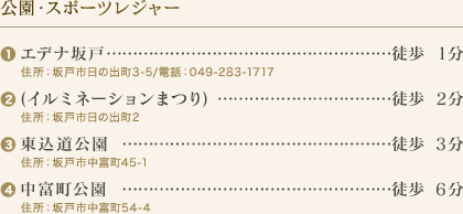 公園・スポーツレジャー
(1)エデナ坂戸…徒歩1分
住所：坂戸市日の出町3-5/電話：049-283-1717
(2)(イルミネーションまつり)…徒歩2分
住所：坂戸市日の出町2
(3)東込道公園…徒歩3分
住所：坂戸市中富町45-1
(4)中富町公園…徒歩6分
住所：坂戸市中富町54-4