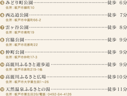 (5)みどり町公園…徒歩6分
住所：坂戸市緑町10
(6)西込道公園…徒歩7分
住所：坂戸市中富町66-2
(7)雲ヶ谷公園…徒歩8分
住所：坂戸市南町19
(8)宮脇公園…徒歩9分
住所：坂戸市花影町22
(9)仲町公園…徒歩9分
住所：坂戸市仲町17-3
(10)高麗川ふるさと遊歩道…徒歩9分
住所：坂戸市泉町219-1他
(11)高麗川ふるさと広場…徒歩10分
住所：坂戸市大字粟生田1～26
(12)天然温泉ふるさとの湯…徒歩11分
住所：坂戸市粟生田39/電話：0492-84-4126
