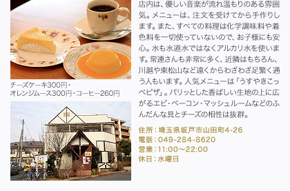 店内は、優しい音楽が流れ温もりのある雰囲気。メニューは、注文を受けてから手作りします。また、すべての料理は化学調味料や着色料を一切使っていないので、お子様にも安心。水も水道水ではなくアルカリ水を使います。常連さんも非常に多く、近隣はもちろん、川越や東松山など遠くからわざわざ足繁く通う人もいます。人気メニューは「うすやきこっぺピザ」。パリッとした香ばしい生地の上に広がるエビ・ベーコン・マッシュルームなどのふんだんな具とチーズの相性は抜群。
住所：埼玉県坂戸市山田町4-26
電話：049-284-8620
営業：11:00～22:00
休日：水曜日
