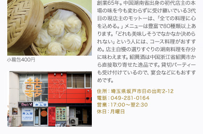 創業65年。中国湖南省出身の初代店主の本場の味を今も変わらずに受け継いでいる3代目の現店主のモットーは、「全ての料理に心を込める。」メニューは豊富で80種類以上あります。「どれも美味しそうでなかなか決められない」という人には、コース料理がおすすめ。店主自慢の選りすぐりの湖南料理を存分に味わえます。紹興酒は中国浙江省紹興市から直接取り寄せた逸品です。貸切パーティーも受け付けているので、宴会などにもおすすめです。
住所：埼玉県坂戸市日の出町2-12
電話：049-281-0164
営業：17:00～翌2:30
休日：月曜日