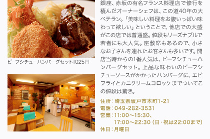 銀座、赤坂の有名フランス料理店で修行を積んだオーナーシェフは、この道40年の大ベテラン。「美味しい料理をお腹いっぱい味わって欲しい」ということで、他店での大盛がこの店では普通盛。値段もリーズナブルで若者にも大人気。座敷席もあるので、小さなお子さんを連れたお客さんも多いです。開店当時からの1番人気は、ビーフシチューハンバーグセット。上品な味わいのビーフシチューソースがかかったハンバーグに、エビフライとカニクリームコロッケまでついてこの値段は驚き。
住所：埼玉県坂戸市本町1-21
電話：049-282-3531
営業：11:00～15:30、17:00～22:30（日・祝は22:00まで）
休日：月曜日