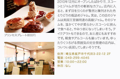 2010年12月にオープンしたばかりで、スコーンとジャムが売りの斬新なカフェ。店内に入ると、まず目を引くのが整然と陳列された色とりどりの瓶詰めジャム。実は、この店のジャムは英国王室御用達の高級ジャム。そのジャムを、温かくて中が柔らかいスコーンに挟んで食べると、やみつきになってしまいそう。テイクアウトもできるので、お土産にもおすすめです。軽食やアルコールも揃っています。ゆったりくつろげる雰囲気の完全禁煙の店内は、ついつい長居してしまいそうです。
住所：埼玉県坂戸市千代田3-22-12 2F
電話：049-299-4045
営業：10:00～22:00
休日：なし