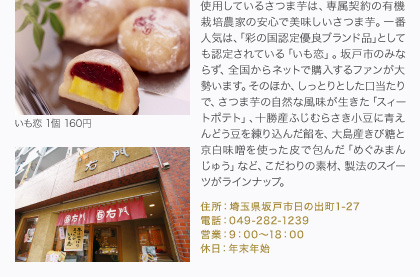 使用しているさつま芋は、専属契約の有機栽培農家の安心で美味しいさつま芋。一番人気は、｢彩の国認定優良ブランド品｣としても認定されている「いも恋」。坂戸市のみならず、全国からネットで購入するファンが大勢います。そのほか、しっとりとした口当たりで、さつま芋の自然な風味が生きた「スィートポテト」、十勝産ふじむらさき小豆に青えんどう豆を練り込んだ餡を、大島産きび糖と京白味噌を使った皮で包んだ「めぐみまんじゅう」など、こだわりの素材、製法のスイーツがラインナップ。
住所：埼玉県坂戸市日の出町1‐27
電話：049-282-1239
営業：9：00～18：00
休日：年末年始