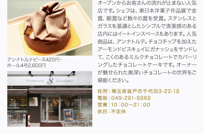 オープンからお客さんの流れが止まない人気店です。シェフは、東日本洋菓子作品展で金賞、銀賞など数々の賞を受賞。ステンレスとガラスを基調としたシンプルで清潔感のある店内にはイートインスペースもあります。人気商品は、アンナトルテ。チョコチップを加えたアーモンドビスキュイにガナッシュをサンドして、こくのあるミルクチョコレートでカバーリングしたチョコレートケーキです。オーナーが魅せられた奥深いチョコレートの世界をご堪能ください。
住所：埼玉県坂戸市千代田3-22-18
電話：049-281-8868
営業：10：00～21：00
休日：不定休