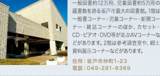 一般図書約12万冊、児童図書約5万冊の蔵書数を誇る坂戸市最大の図書館。1階は一般書コーナー・児童コーナー・新聞コーナー・雑誌コーナーのほか、カセット・CD・ビデオ・DVD等が並ぶAVコーナーなどがあります。2階は参考調査室や、郷土資料展示コーナーなどがあります。
住所：坂戸市仲町1-23
電話：049-281-6369