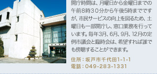 開庁時間は、月曜日から金曜日までの午前８時３０分から午後5時までですが、市民サービスの向上を図るため、土曜日も一部開庁し、窓口業務を行っています。毎年3月、6月、9月、12月の定例市議会と臨時会は、希望すれば誰でも傍聴することができます。
住所：坂戸市千代田1-1-1
電話：049-283-1331