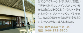 全てのスクリーンがデジタル音響システムに対応し、メインスクリーンを含む3館にはHDCS（ヘラルド・ダイナミック・クリアー・サウンド）を導入。また2010年からはデジタル3Dシネマシステムも導入しました。
住所：鶴ケ島市富士見1-2-1
電話：049-272-5100