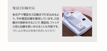 電話2回線対応
各住戸で電話を２回線まで引き込めるよう、予め電話回線を確保しています。２回線分の契約をすることで、電話用、ファックス用と回線を使い分けることも可能です。（申し込み等はお客様の負担となります）