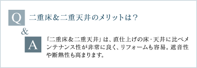 Q 二重床&二重天井のメリットは? A 「二重床&二重天井」は、直仕上げの床・天井に比べメンテナンス性が非常に良く、リフォームも容易。遮音性や断熱性も高まります。