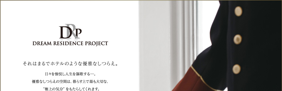 それはまるでホテルのような優雅なしつらえ。
日々を愉悦し人生を謳歌する─。
優雅なしつらえの空間は、暮らす上で最も大切な、
“極上の気分”をもたらしてくれます。
ホテルで感じたあの非日常感の居心地を
｢DREAM RESIDENCE PROJECT｣に踏襲し、
真の贅を備えてお迎えいたします。