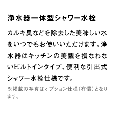 食器洗浄機カルキ臭などを除去した美味しい水をいつでもお使いいただけます。浄水器はキッチンの美観を損なわないビルトインタイプ、便利な引出式シャワー水栓仕様です。※掲載の写真はオプション仕様（有償）となります。