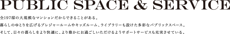 Public space & service　全197邸の大規模なマンションだからできることがある。暮らしのゆとりを広げるプレジャールームやキッズルーム、ライブラリーも設けた多彩なパブリックスペース。そして、日々の暮らしをより快適に、より豊かにお過ごしいただけるようサポートサービスも充実させている。