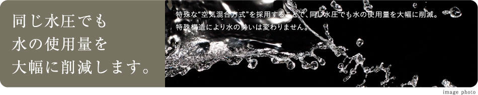 同じ水圧でも水の使用量を大幅に削減します。