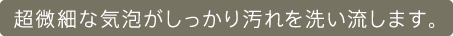 超微細な気泡がしっかり汚れを洗い流します。