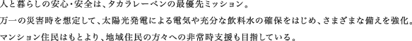人と暮らしの安心・安全は、タカラレーベンの最優先ミッション。万一の災害時を想定して、太陽光発電による電気や充分な飲料水の確保をはじめ、さまざまな備えを強化。マンション住民はもとより、地域住民の方々への非常時支援も目指している。