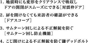1. 地震時にも変形をクリアランスで吸収しドアの開閉がスムーズにできる［対震枠ドア］　2. 扉を開けなくても来訪者の確認ができる［ドアスコープ］　3. サムターン回しによる不正解錠を防ぐ［サムターン回し防止機能］　4. こじ開けによる不正解錠を防ぐ鎌デッドボルト