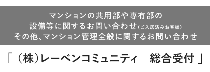【マンション共用部や専有部の設備等に関するお問い合わせ（ご入居済みお客様）。その他、マンション管理全般に関するお問い合わせ】「（株）レーベンコミュニティ　総合受付」