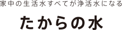 家中の生活水すべてが浄活水になる たからの水