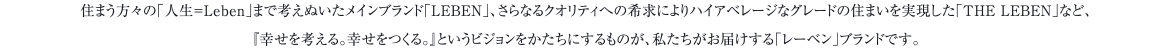 住まう方々の「人生＝Leben」まで考えぬいたメインブランド「LEBEN」、さらなるクオリティへの希求によりハイアベレージなグレードの住まいを実現した「THE LEBEN」など、『幸せを考える。幸せをつくる。』というビジョンをかたちにするものが、私たちがお届けする「レーベン」ブランドです。