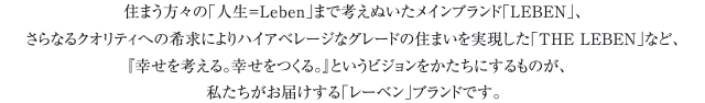 住まう方々の「人生＝Leben」まで考えぬいたメインブランド「LEBEN」、さらなるクオリティへの希求によりハイアベレージなグレードの住まいを実現した「THE LEBEN」など、『幸せを考える。幸せをつくる。』というビジョンをかたちにするものが、私たちがお届けする「レーベン」ブランドです。