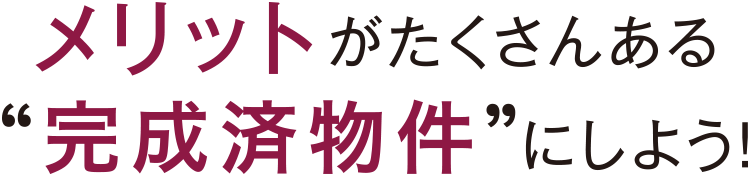 メリットがたくさんある“完成済物件”にしよう！