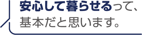 安心して暮らせるって、基本だと思います。