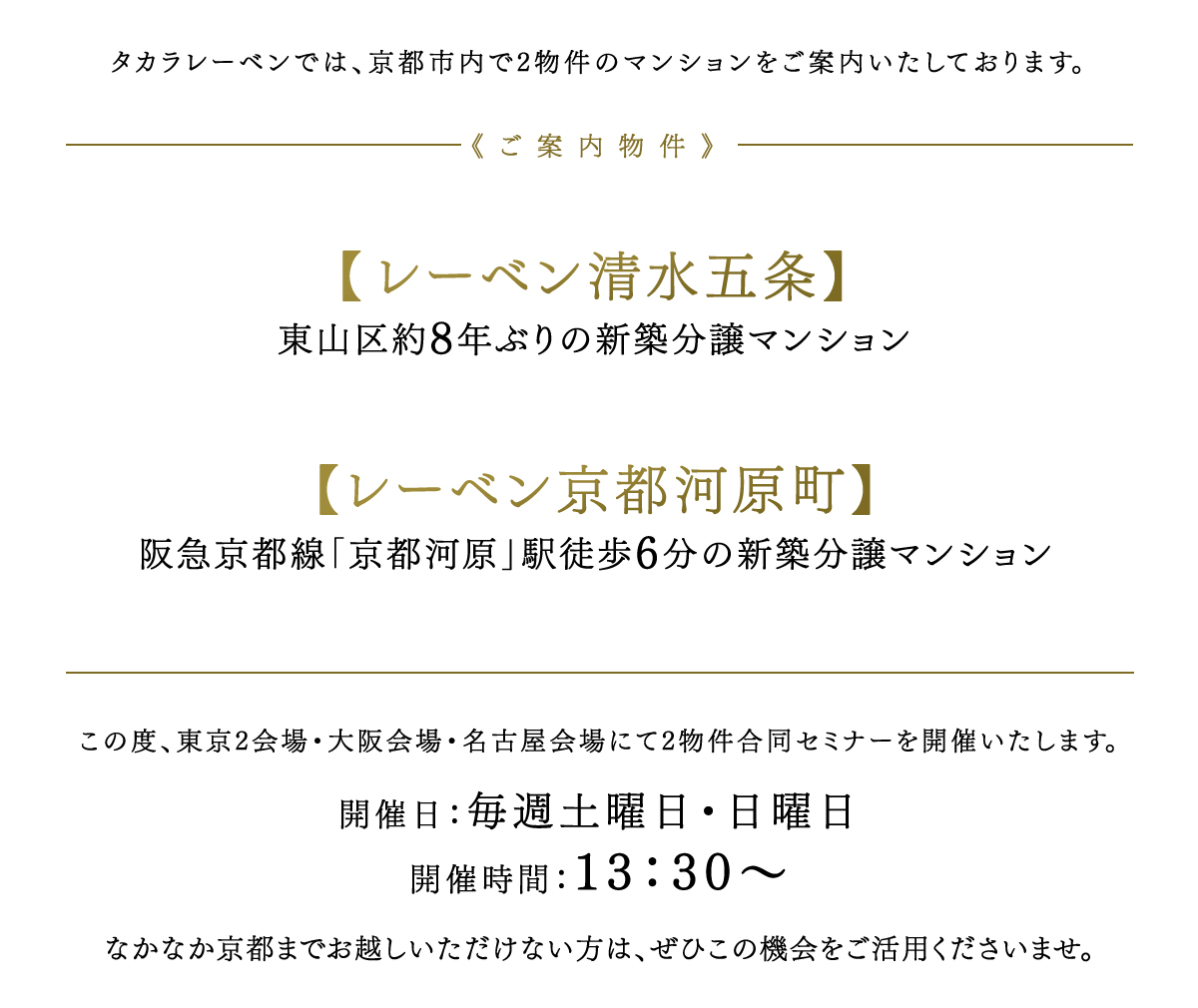 《ご案内物件》
	【レーベン清水五条】東山区約8年ぶりの新築分譲マンション、【ネベル四条堀川】田の字エリア内約10年ぶりのコンパクトマンション、【ル・アール京都御所西 中立売通】御所エリア初　リノベーションマンション、この度、東京本社会場にて3物件合同セミナーを開催いたします。開催日：4/27（土）28（日）29（月・祝）、5/4（土）5（日・祝）6（月・休）13：30～ 開催場所：東京都千代田区丸の内1-8-2　鉃鋼ビルディング16階
	なかなか京都までお越しいただけない方は、ぜひこの機会をご活用くださいませ。
	