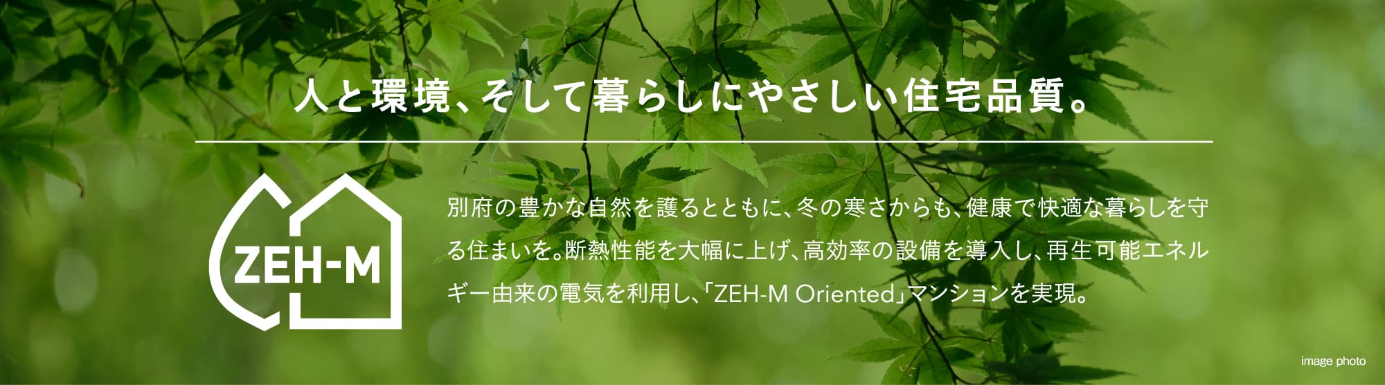 人と環境、そして暮らしにやさしい住宅品質。別府の豊かな自然を護るとともに、冬の寒さからも、健康で快適な暮らしを守る住まいを。断熱性能を大幅に上げ、高効率の設備を導入し、再生可能エネルギー由来の電気を利用し、「ZEH-M Oriented」マンションを実現。