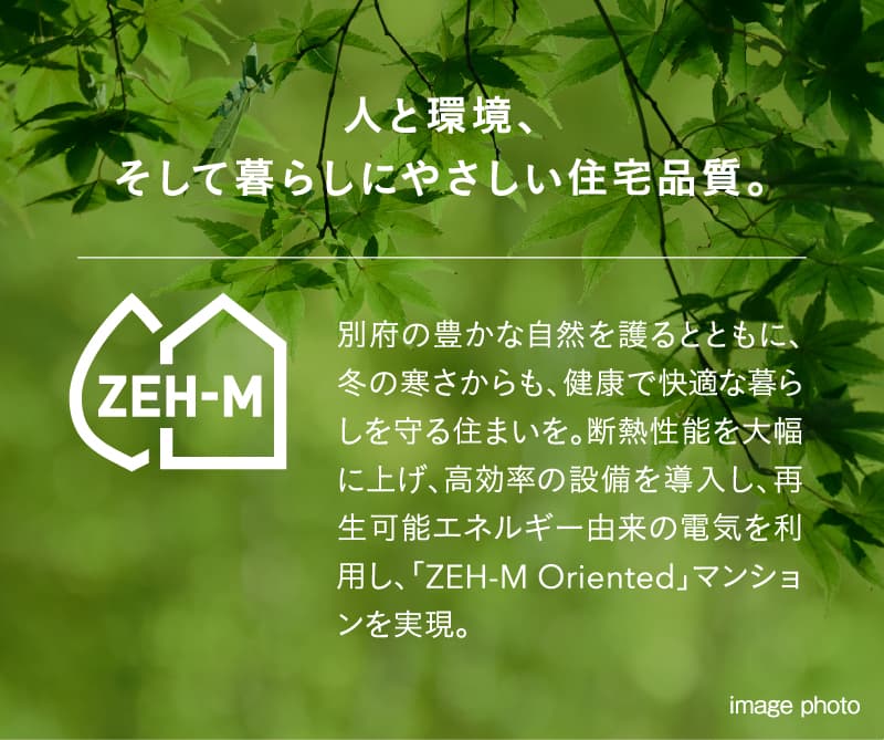 人と環境、そして暮らしにやさしい住宅品質。別府の豊かな自然を護るとともに、冬の寒さからも、健康で快適な暮らしを守る住まいを。断熱性能を大幅に上げ、高効率の設備を導入し、再生可能エネルギー由来の電気を利用し、「ZEH-M Oriented」マンションを実現。