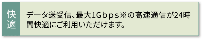 データ送受信、最大1Gｂｐｓ※の高速通信が24時間快適にご利用いただけます。