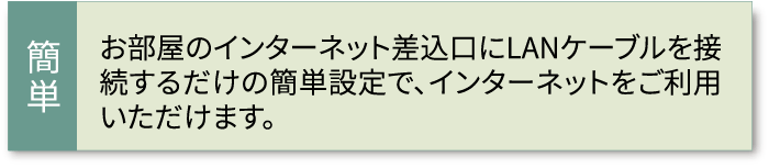 お部屋のインターネット差込口にLANケーブルを接続するだけの簡単設定で、インターネットをご利用いただけます。