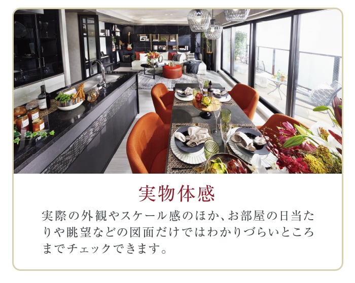 実物体感。実際の外観やスケール感のほか、お部屋の日当たりや眺望などの図面だけではわかりづらいところまでチェックできます。