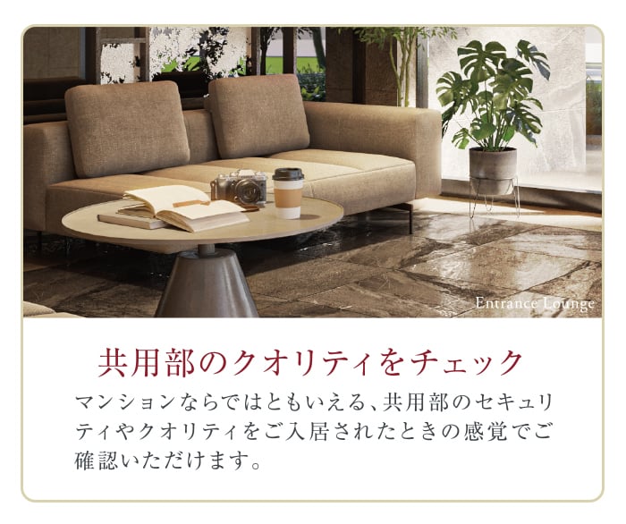 共用部のクオリティをチェック。マンションならではともいえる、共用部のセキュリティやクオリティをご入居されたときの感覚でご確認いただけます。