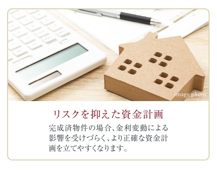 リスクを抑えた資金計画。完成済物件の場合、金利変動による影響を受けづらく、より正確な資金計画を立てやすくなります。