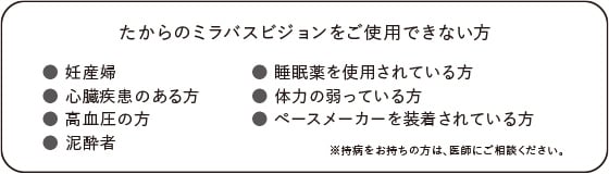 たからのミラバスビジョンをご使用できない方：妊産婦、心臓疾患のある方、高血圧の方、泥酔者、睡眠薬を使用されている方、体力の弱っている方、ペースメーカーを装着されている方。※持病をお持ちの方は、医師にご相談ください。