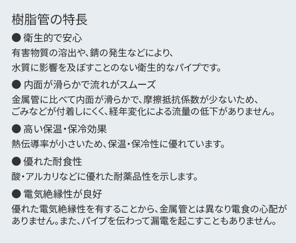 樹脂管の特長【衛生的で安心】有害物質の溶出や、錆の発生などにより、水質に影響を及ぼすことのない衛生的なパイプです。【内面が滑らかで流れがスムーズ】金属管に比べて内面が滑らかで、摩擦抵抗係数が少ないため、ごみなどが付着しにくく、経年変化による流量の低下がありません。【高い保温・保冷効果】熱伝導率が小さいため、保温・保冷性に優れています。【優れた耐食性】酸・アルカリなどに優れた耐薬品性を示します。【電気絶縁性が良好】優れた電気絶縁性を有することから、金属管とは異なり電食の心配がありません。また、パイプを伝わって漏電を起こすこともありません。